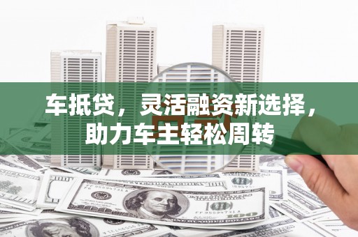 国姓车抵贷，灵活融资新选择，助力车主轻松周转